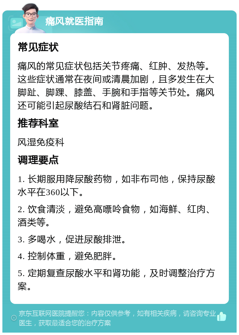 痛风就医指南 常见症状 痛风的常见症状包括关节疼痛、红肿、发热等。这些症状通常在夜间或清晨加剧，且多发生在大脚趾、脚踝、膝盖、手腕和手指等关节处。痛风还可能引起尿酸结石和肾脏问题。 推荐科室 风湿免疫科 调理要点 1. 长期服用降尿酸药物，如非布司他，保持尿酸水平在360以下。 2. 饮食清淡，避免高嘌呤食物，如海鲜、红肉、酒类等。 3. 多喝水，促进尿酸排泄。 4. 控制体重，避免肥胖。 5. 定期复查尿酸水平和肾功能，及时调整治疗方案。