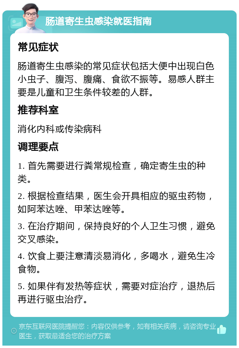 肠道寄生虫感染就医指南 常见症状 肠道寄生虫感染的常见症状包括大便中出现白色小虫子、腹泻、腹痛、食欲不振等。易感人群主要是儿童和卫生条件较差的人群。 推荐科室 消化内科或传染病科 调理要点 1. 首先需要进行粪常规检查，确定寄生虫的种类。 2. 根据检查结果，医生会开具相应的驱虫药物，如阿苯达唑、甲苯达唑等。 3. 在治疗期间，保持良好的个人卫生习惯，避免交叉感染。 4. 饮食上要注意清淡易消化，多喝水，避免生冷食物。 5. 如果伴有发热等症状，需要对症治疗，退热后再进行驱虫治疗。