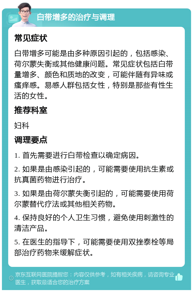 白带增多的治疗与调理 常见症状 白带增多可能是由多种原因引起的，包括感染、荷尔蒙失衡或其他健康问题。常见症状包括白带量增多、颜色和质地的改变，可能伴随有异味或瘙痒感。易感人群包括女性，特别是那些有性生活的女性。 推荐科室 妇科 调理要点 1. 首先需要进行白带检查以确定病因。 2. 如果是由感染引起的，可能需要使用抗生素或抗真菌药物进行治疗。 3. 如果是由荷尔蒙失衡引起的，可能需要使用荷尔蒙替代疗法或其他相关药物。 4. 保持良好的个人卫生习惯，避免使用刺激性的清洁产品。 5. 在医生的指导下，可能需要使用双挫泰栓等局部治疗药物来缓解症状。