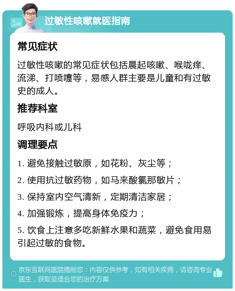 过敏性咳嗽就医指南 常见症状 过敏性咳嗽的常见症状包括晨起咳嗽、喉咙痒、流涕、打喷嚏等，易感人群主要是儿童和有过敏史的成人。 推荐科室 呼吸内科或儿科 调理要点 1. 避免接触过敏原，如花粉、灰尘等； 2. 使用抗过敏药物，如马来酸氯那敏片； 3. 保持室内空气清新，定期清洁家居； 4. 加强锻炼，提高身体免疫力； 5. 饮食上注意多吃新鲜水果和蔬菜，避免食用易引起过敏的食物。