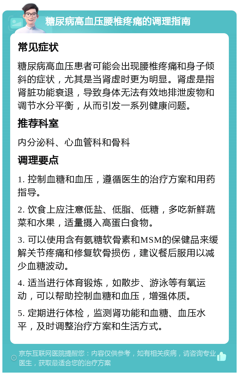 糖尿病高血压腰椎疼痛的调理指南 常见症状 糖尿病高血压患者可能会出现腰椎疼痛和身子倾斜的症状，尤其是当肾虚时更为明显。肾虚是指肾脏功能衰退，导致身体无法有效地排泄废物和调节水分平衡，从而引发一系列健康问题。 推荐科室 内分泌科、心血管科和骨科 调理要点 1. 控制血糖和血压，遵循医生的治疗方案和用药指导。 2. 饮食上应注意低盐、低脂、低糖，多吃新鲜蔬菜和水果，适量摄入高蛋白食物。 3. 可以使用含有氨糖软骨素和MSM的保健品来缓解关节疼痛和修复软骨损伤，建议餐后服用以减少血糖波动。 4. 适当进行体育锻炼，如散步、游泳等有氧运动，可以帮助控制血糖和血压，增强体质。 5. 定期进行体检，监测肾功能和血糖、血压水平，及时调整治疗方案和生活方式。