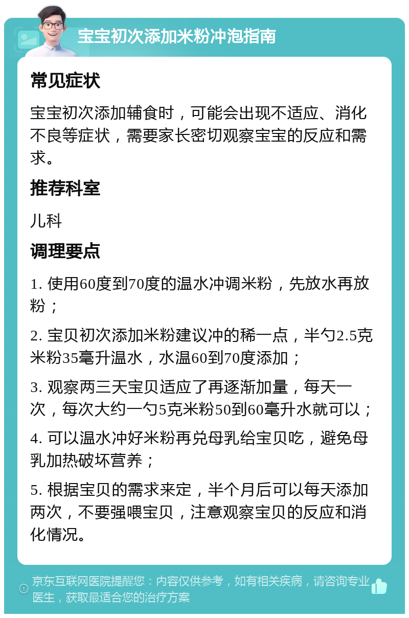 宝宝初次添加米粉冲泡指南 常见症状 宝宝初次添加辅食时，可能会出现不适应、消化不良等症状，需要家长密切观察宝宝的反应和需求。 推荐科室 儿科 调理要点 1. 使用60度到70度的温水冲调米粉，先放水再放粉； 2. 宝贝初次添加米粉建议冲的稀一点，半勺2.5克米粉35毫升温水，水温60到70度添加； 3. 观察两三天宝贝适应了再逐渐加量，每天一次，每次大约一勺5克米粉50到60毫升水就可以； 4. 可以温水冲好米粉再兑母乳给宝贝吃，避免母乳加热破坏营养； 5. 根据宝贝的需求来定，半个月后可以每天添加两次，不要强喂宝贝，注意观察宝贝的反应和消化情况。