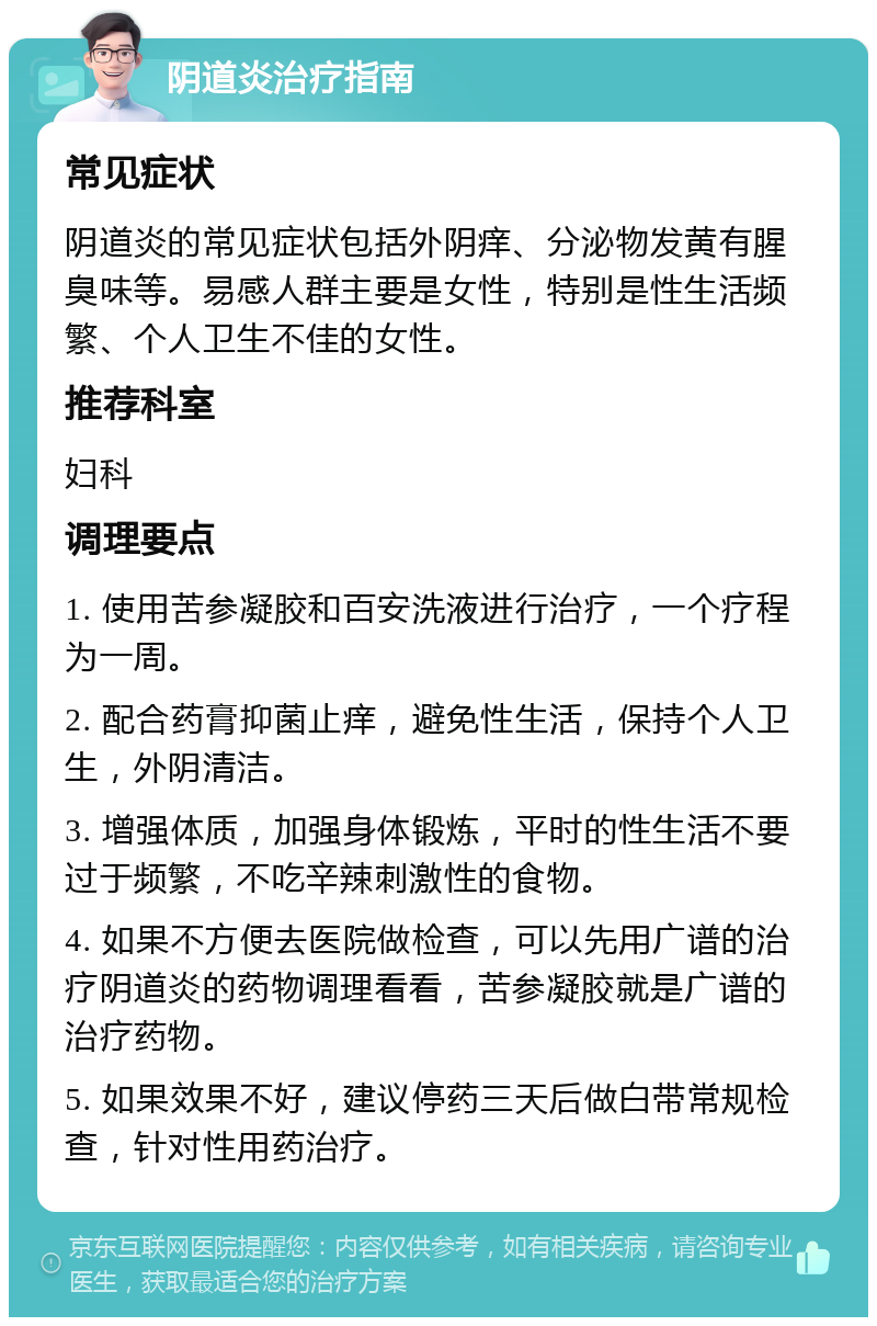 阴道炎治疗指南 常见症状 阴道炎的常见症状包括外阴痒、分泌物发黄有腥臭味等。易感人群主要是女性，特别是性生活频繁、个人卫生不佳的女性。 推荐科室 妇科 调理要点 1. 使用苦参凝胶和百安洗液进行治疗，一个疗程为一周。 2. 配合药膏抑菌止痒，避免性生活，保持个人卫生，外阴清洁。 3. 增强体质，加强身体锻炼，平时的性生活不要过于频繁，不吃辛辣刺激性的食物。 4. 如果不方便去医院做检查，可以先用广谱的治疗阴道炎的药物调理看看，苦参凝胶就是广谱的治疗药物。 5. 如果效果不好，建议停药三天后做白带常规检查，针对性用药治疗。