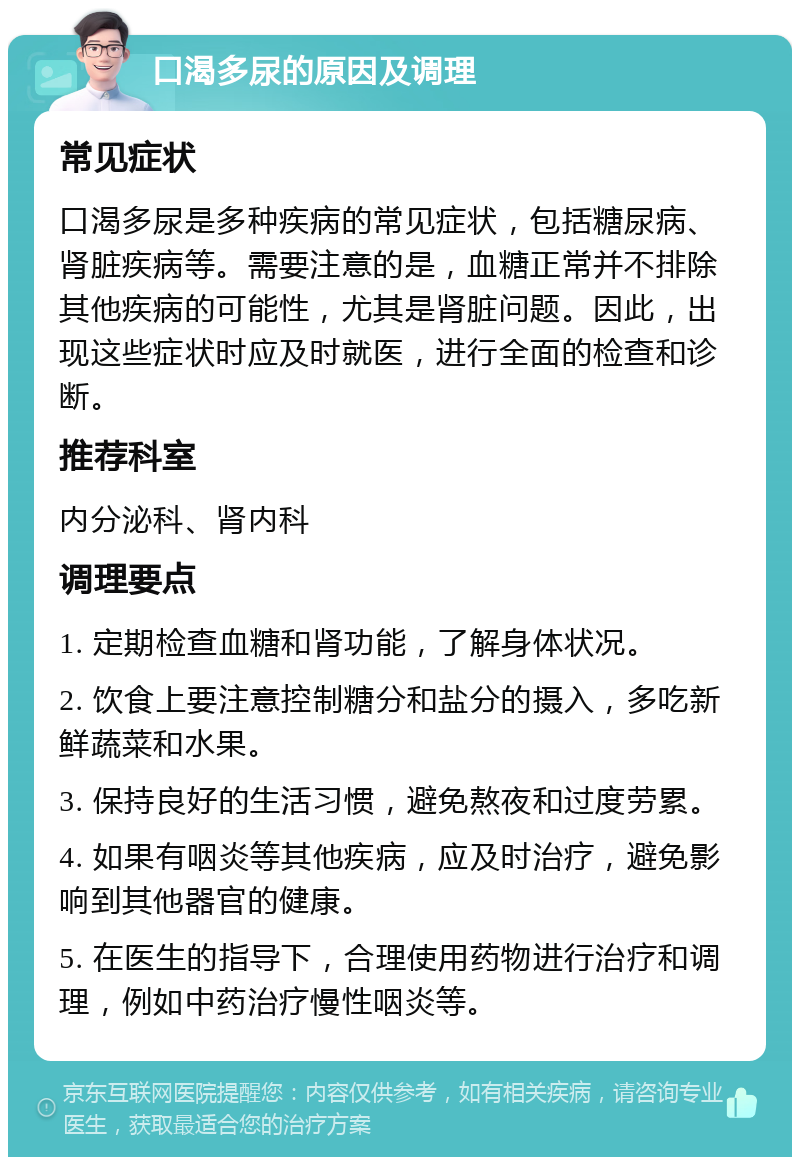 口渴多尿的原因及调理 常见症状 口渴多尿是多种疾病的常见症状，包括糖尿病、肾脏疾病等。需要注意的是，血糖正常并不排除其他疾病的可能性，尤其是肾脏问题。因此，出现这些症状时应及时就医，进行全面的检查和诊断。 推荐科室 内分泌科、肾内科 调理要点 1. 定期检查血糖和肾功能，了解身体状况。 2. 饮食上要注意控制糖分和盐分的摄入，多吃新鲜蔬菜和水果。 3. 保持良好的生活习惯，避免熬夜和过度劳累。 4. 如果有咽炎等其他疾病，应及时治疗，避免影响到其他器官的健康。 5. 在医生的指导下，合理使用药物进行治疗和调理，例如中药治疗慢性咽炎等。