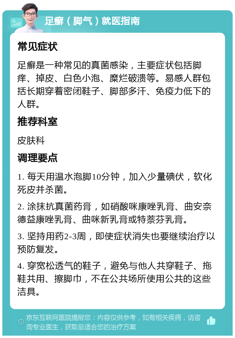 足癣（脚气）就医指南 常见症状 足癣是一种常见的真菌感染，主要症状包括脚痒、掉皮、白色小泡、糜烂破溃等。易感人群包括长期穿着密闭鞋子、脚部多汗、免疫力低下的人群。 推荐科室 皮肤科 调理要点 1. 每天用温水泡脚10分钟，加入少量碘伏，软化死皮并杀菌。 2. 涂抹抗真菌药膏，如硝酸咪康唑乳膏、曲安奈德益康唑乳膏、曲咪新乳膏或特萘芬乳膏。 3. 坚持用药2-3周，即使症状消失也要继续治疗以预防复发。 4. 穿宽松透气的鞋子，避免与他人共穿鞋子、拖鞋共用、擦脚巾，不在公共场所使用公共的这些洁具。