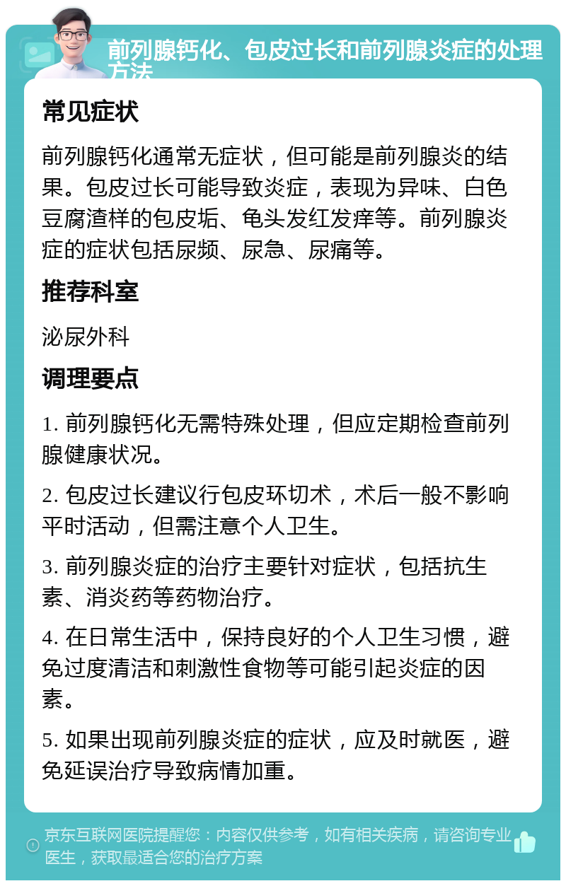 前列腺钙化、包皮过长和前列腺炎症的处理方法 常见症状 前列腺钙化通常无症状，但可能是前列腺炎的结果。包皮过长可能导致炎症，表现为异味、白色豆腐渣样的包皮垢、龟头发红发痒等。前列腺炎症的症状包括尿频、尿急、尿痛等。 推荐科室 泌尿外科 调理要点 1. 前列腺钙化无需特殊处理，但应定期检查前列腺健康状况。 2. 包皮过长建议行包皮环切术，术后一般不影响平时活动，但需注意个人卫生。 3. 前列腺炎症的治疗主要针对症状，包括抗生素、消炎药等药物治疗。 4. 在日常生活中，保持良好的个人卫生习惯，避免过度清洁和刺激性食物等可能引起炎症的因素。 5. 如果出现前列腺炎症的症状，应及时就医，避免延误治疗导致病情加重。