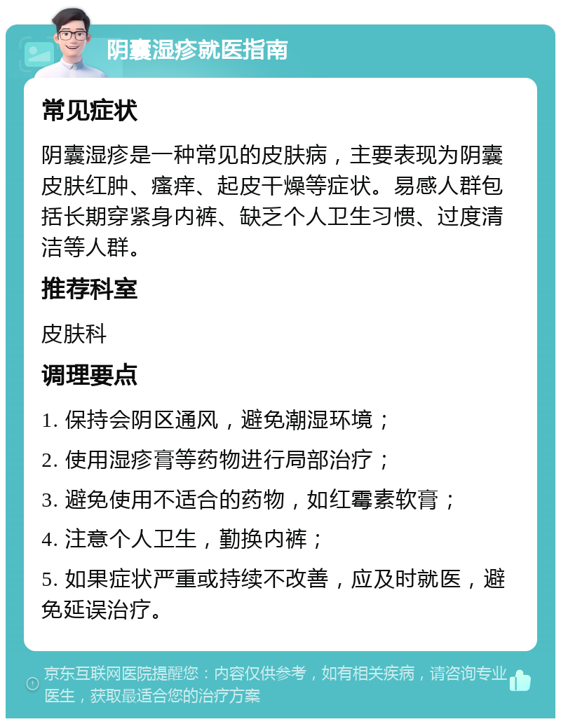 阴囊湿疹就医指南 常见症状 阴囊湿疹是一种常见的皮肤病，主要表现为阴囊皮肤红肿、瘙痒、起皮干燥等症状。易感人群包括长期穿紧身内裤、缺乏个人卫生习惯、过度清洁等人群。 推荐科室 皮肤科 调理要点 1. 保持会阴区通风，避免潮湿环境； 2. 使用湿疹膏等药物进行局部治疗； 3. 避免使用不适合的药物，如红霉素软膏； 4. 注意个人卫生，勤换内裤； 5. 如果症状严重或持续不改善，应及时就医，避免延误治疗。