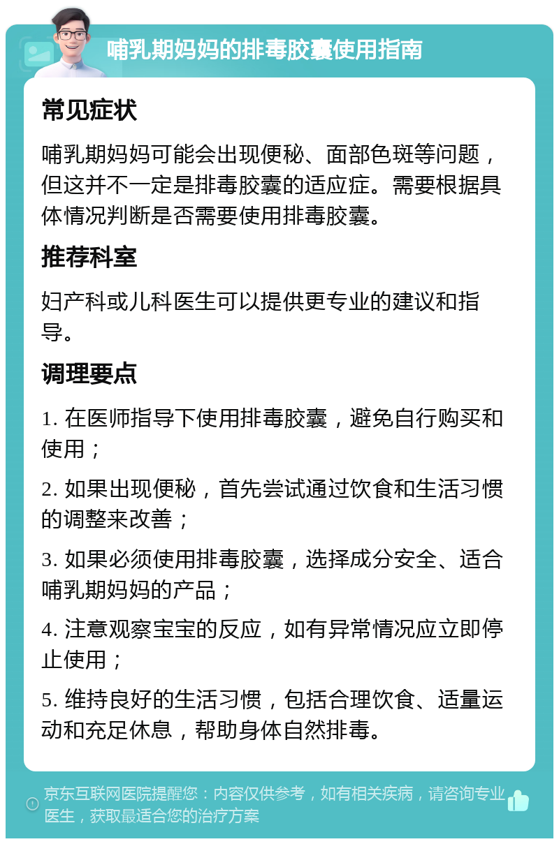 哺乳期妈妈的排毒胶囊使用指南 常见症状 哺乳期妈妈可能会出现便秘、面部色斑等问题，但这并不一定是排毒胶囊的适应症。需要根据具体情况判断是否需要使用排毒胶囊。 推荐科室 妇产科或儿科医生可以提供更专业的建议和指导。 调理要点 1. 在医师指导下使用排毒胶囊，避免自行购买和使用； 2. 如果出现便秘，首先尝试通过饮食和生活习惯的调整来改善； 3. 如果必须使用排毒胶囊，选择成分安全、适合哺乳期妈妈的产品； 4. 注意观察宝宝的反应，如有异常情况应立即停止使用； 5. 维持良好的生活习惯，包括合理饮食、适量运动和充足休息，帮助身体自然排毒。