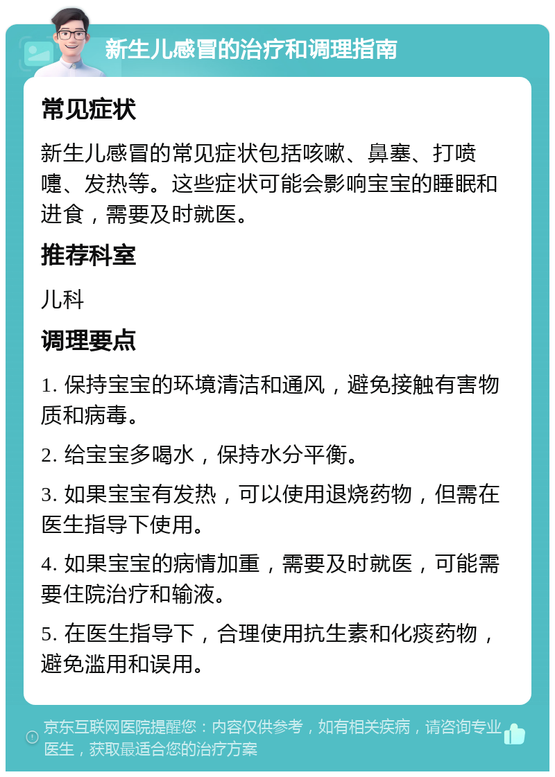 新生儿感冒的治疗和调理指南 常见症状 新生儿感冒的常见症状包括咳嗽、鼻塞、打喷嚏、发热等。这些症状可能会影响宝宝的睡眠和进食，需要及时就医。 推荐科室 儿科 调理要点 1. 保持宝宝的环境清洁和通风，避免接触有害物质和病毒。 2. 给宝宝多喝水，保持水分平衡。 3. 如果宝宝有发热，可以使用退烧药物，但需在医生指导下使用。 4. 如果宝宝的病情加重，需要及时就医，可能需要住院治疗和输液。 5. 在医生指导下，合理使用抗生素和化痰药物，避免滥用和误用。