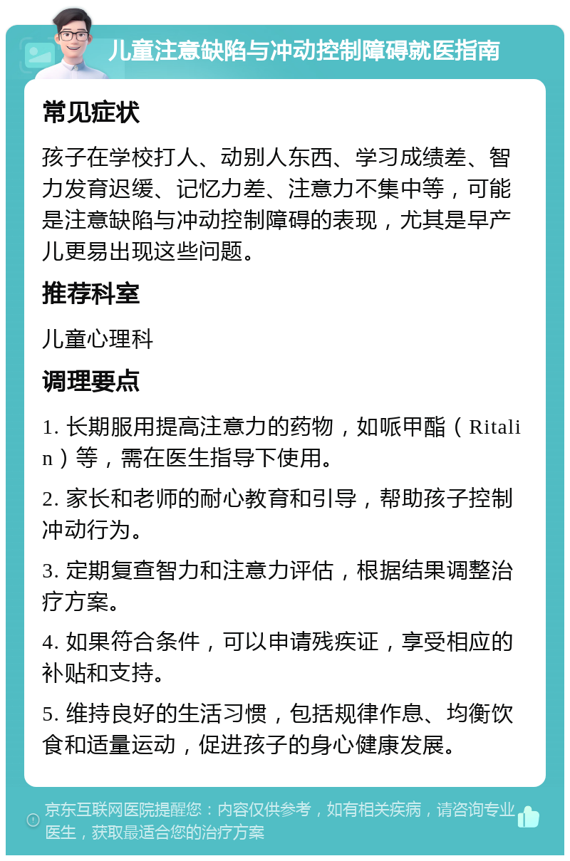 儿童注意缺陷与冲动控制障碍就医指南 常见症状 孩子在学校打人、动别人东西、学习成绩差、智力发育迟缓、记忆力差、注意力不集中等，可能是注意缺陷与冲动控制障碍的表现，尤其是早产儿更易出现这些问题。 推荐科室 儿童心理科 调理要点 1. 长期服用提高注意力的药物，如哌甲酯（Ritalin）等，需在医生指导下使用。 2. 家长和老师的耐心教育和引导，帮助孩子控制冲动行为。 3. 定期复查智力和注意力评估，根据结果调整治疗方案。 4. 如果符合条件，可以申请残疾证，享受相应的补贴和支持。 5. 维持良好的生活习惯，包括规律作息、均衡饮食和适量运动，促进孩子的身心健康发展。