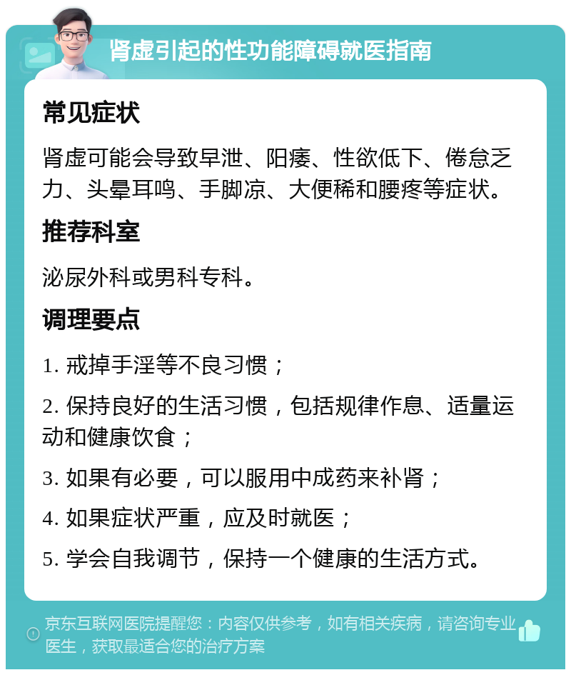 肾虚引起的性功能障碍就医指南 常见症状 肾虚可能会导致早泄、阳痿、性欲低下、倦怠乏力、头晕耳鸣、手脚凉、大便稀和腰疼等症状。 推荐科室 泌尿外科或男科专科。 调理要点 1. 戒掉手淫等不良习惯； 2. 保持良好的生活习惯，包括规律作息、适量运动和健康饮食； 3. 如果有必要，可以服用中成药来补肾； 4. 如果症状严重，应及时就医； 5. 学会自我调节，保持一个健康的生活方式。