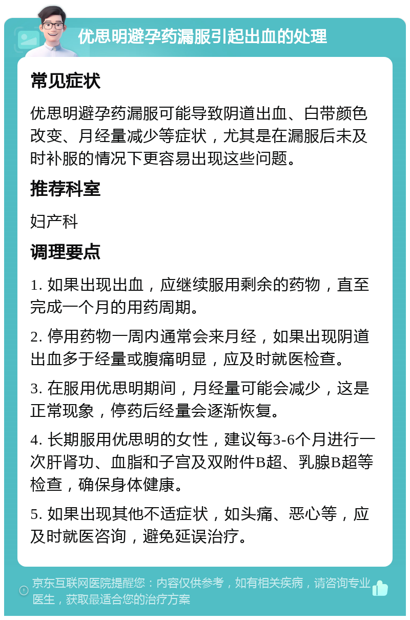 优思明避孕药漏服引起出血的处理 常见症状 优思明避孕药漏服可能导致阴道出血、白带颜色改变、月经量减少等症状，尤其是在漏服后未及时补服的情况下更容易出现这些问题。 推荐科室 妇产科 调理要点 1. 如果出现出血，应继续服用剩余的药物，直至完成一个月的用药周期。 2. 停用药物一周内通常会来月经，如果出现阴道出血多于经量或腹痛明显，应及时就医检查。 3. 在服用优思明期间，月经量可能会减少，这是正常现象，停药后经量会逐渐恢复。 4. 长期服用优思明的女性，建议每3-6个月进行一次肝肾功、血脂和子宫及双附件B超、乳腺B超等检查，确保身体健康。 5. 如果出现其他不适症状，如头痛、恶心等，应及时就医咨询，避免延误治疗。