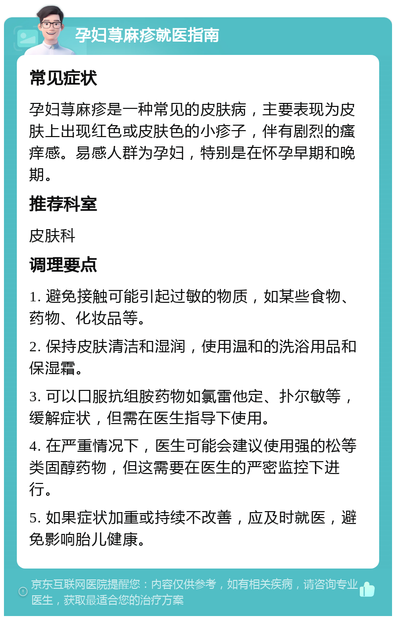 孕妇荨麻疹就医指南 常见症状 孕妇荨麻疹是一种常见的皮肤病，主要表现为皮肤上出现红色或皮肤色的小疹子，伴有剧烈的瘙痒感。易感人群为孕妇，特别是在怀孕早期和晚期。 推荐科室 皮肤科 调理要点 1. 避免接触可能引起过敏的物质，如某些食物、药物、化妆品等。 2. 保持皮肤清洁和湿润，使用温和的洗浴用品和保湿霜。 3. 可以口服抗组胺药物如氯雷他定、扑尔敏等，缓解症状，但需在医生指导下使用。 4. 在严重情况下，医生可能会建议使用强的松等类固醇药物，但这需要在医生的严密监控下进行。 5. 如果症状加重或持续不改善，应及时就医，避免影响胎儿健康。