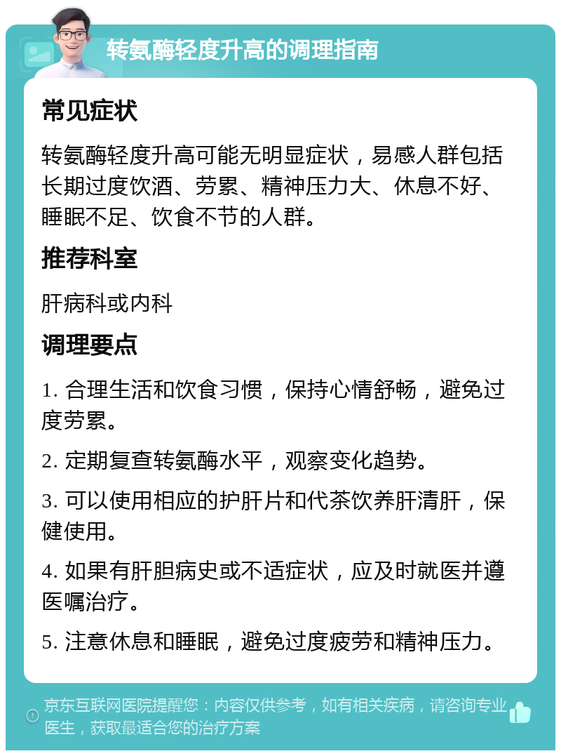 转氨酶轻度升高的调理指南 常见症状 转氨酶轻度升高可能无明显症状，易感人群包括长期过度饮酒、劳累、精神压力大、休息不好、睡眠不足、饮食不节的人群。 推荐科室 肝病科或内科 调理要点 1. 合理生活和饮食习惯，保持心情舒畅，避免过度劳累。 2. 定期复查转氨酶水平，观察变化趋势。 3. 可以使用相应的护肝片和代茶饮养肝清肝，保健使用。 4. 如果有肝胆病史或不适症状，应及时就医并遵医嘱治疗。 5. 注意休息和睡眠，避免过度疲劳和精神压力。