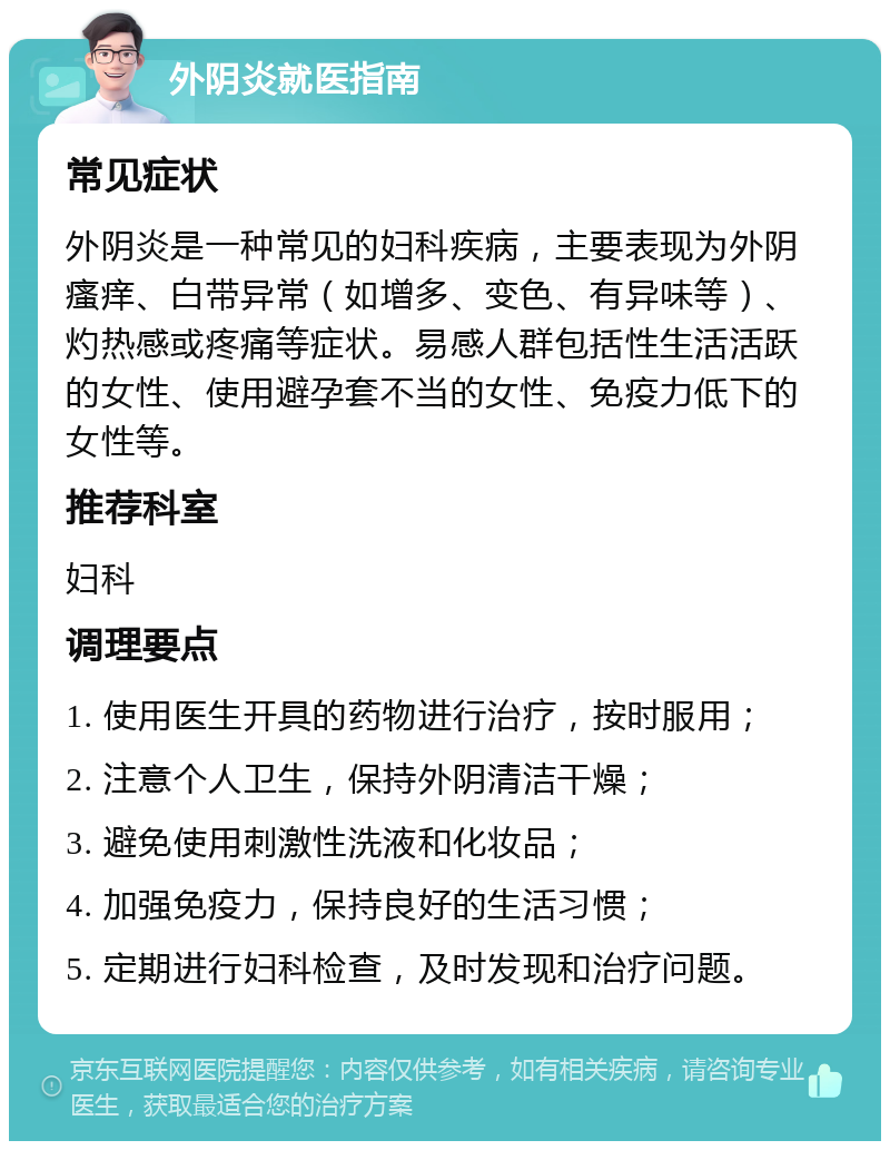 外阴炎就医指南 常见症状 外阴炎是一种常见的妇科疾病，主要表现为外阴瘙痒、白带异常（如增多、变色、有异味等）、灼热感或疼痛等症状。易感人群包括性生活活跃的女性、使用避孕套不当的女性、免疫力低下的女性等。 推荐科室 妇科 调理要点 1. 使用医生开具的药物进行治疗，按时服用； 2. 注意个人卫生，保持外阴清洁干燥； 3. 避免使用刺激性洗液和化妆品； 4. 加强免疫力，保持良好的生活习惯； 5. 定期进行妇科检查，及时发现和治疗问题。