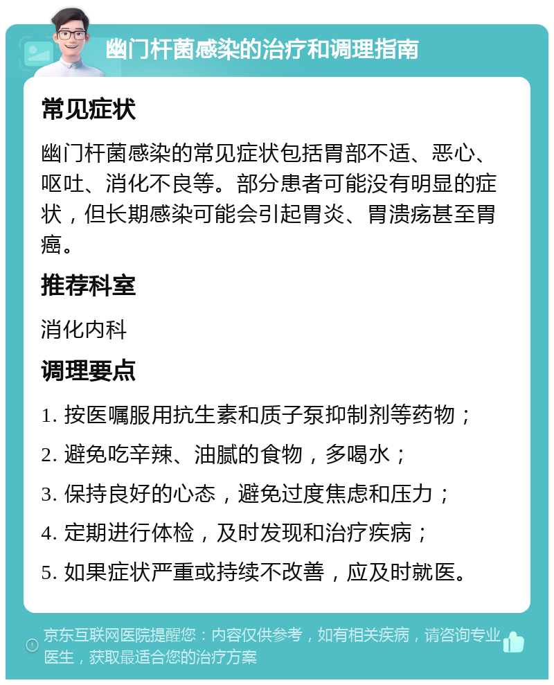 幽门杆菌感染的治疗和调理指南 常见症状 幽门杆菌感染的常见症状包括胃部不适、恶心、呕吐、消化不良等。部分患者可能没有明显的症状，但长期感染可能会引起胃炎、胃溃疡甚至胃癌。 推荐科室 消化内科 调理要点 1. 按医嘱服用抗生素和质子泵抑制剂等药物； 2. 避免吃辛辣、油腻的食物，多喝水； 3. 保持良好的心态，避免过度焦虑和压力； 4. 定期进行体检，及时发现和治疗疾病； 5. 如果症状严重或持续不改善，应及时就医。