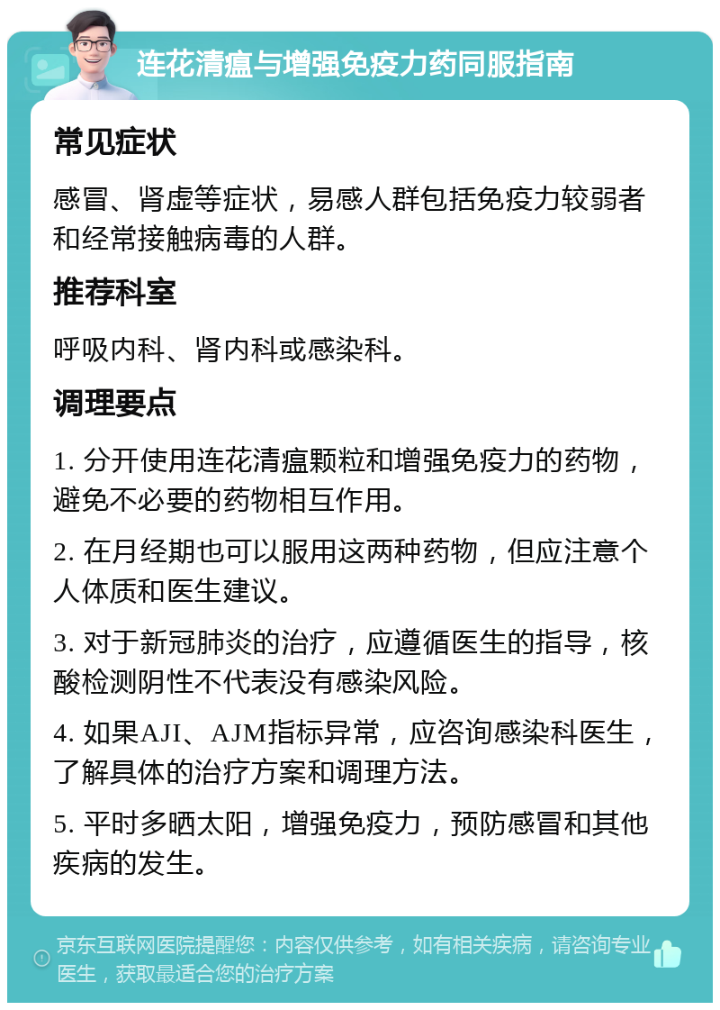 连花清瘟与增强免疫力药同服指南 常见症状 感冒、肾虚等症状，易感人群包括免疫力较弱者和经常接触病毒的人群。 推荐科室 呼吸内科、肾内科或感染科。 调理要点 1. 分开使用连花清瘟颗粒和增强免疫力的药物，避免不必要的药物相互作用。 2. 在月经期也可以服用这两种药物，但应注意个人体质和医生建议。 3. 对于新冠肺炎的治疗，应遵循医生的指导，核酸检测阴性不代表没有感染风险。 4. 如果AJI、AJM指标异常，应咨询感染科医生，了解具体的治疗方案和调理方法。 5. 平时多晒太阳，增强免疫力，预防感冒和其他疾病的发生。