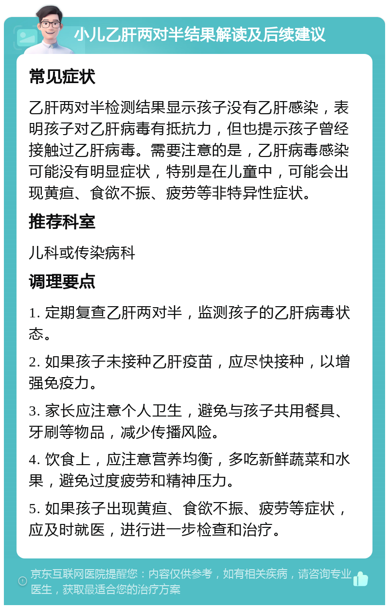 小儿乙肝两对半结果解读及后续建议 常见症状 乙肝两对半检测结果显示孩子没有乙肝感染，表明孩子对乙肝病毒有抵抗力，但也提示孩子曾经接触过乙肝病毒。需要注意的是，乙肝病毒感染可能没有明显症状，特别是在儿童中，可能会出现黄疸、食欲不振、疲劳等非特异性症状。 推荐科室 儿科或传染病科 调理要点 1. 定期复查乙肝两对半，监测孩子的乙肝病毒状态。 2. 如果孩子未接种乙肝疫苗，应尽快接种，以增强免疫力。 3. 家长应注意个人卫生，避免与孩子共用餐具、牙刷等物品，减少传播风险。 4. 饮食上，应注意营养均衡，多吃新鲜蔬菜和水果，避免过度疲劳和精神压力。 5. 如果孩子出现黄疸、食欲不振、疲劳等症状，应及时就医，进行进一步检查和治疗。