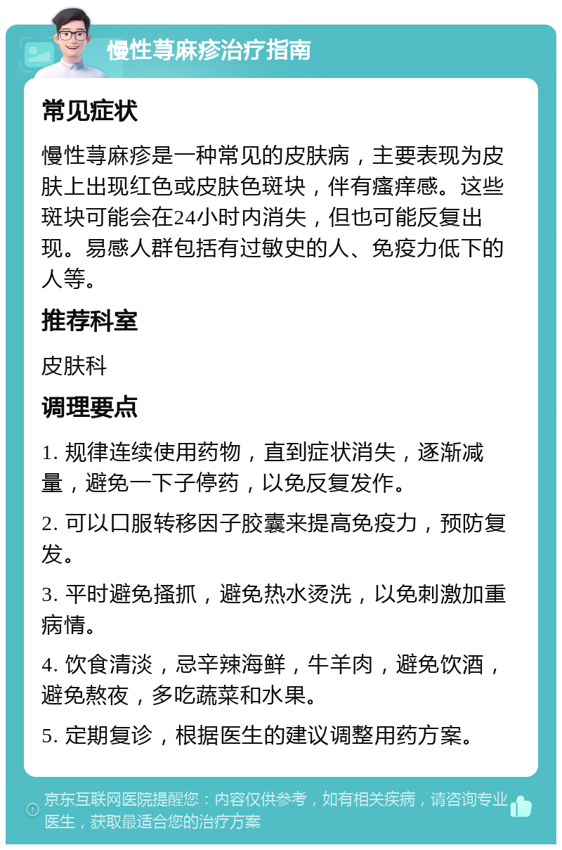 慢性荨麻疹治疗指南 常见症状 慢性荨麻疹是一种常见的皮肤病，主要表现为皮肤上出现红色或皮肤色斑块，伴有瘙痒感。这些斑块可能会在24小时内消失，但也可能反复出现。易感人群包括有过敏史的人、免疫力低下的人等。 推荐科室 皮肤科 调理要点 1. 规律连续使用药物，直到症状消失，逐渐减量，避免一下子停药，以免反复发作。 2. 可以口服转移因子胶囊来提高免疫力，预防复发。 3. 平时避免搔抓，避免热水烫洗，以免刺激加重病情。 4. 饮食清淡，忌辛辣海鲜，牛羊肉，避免饮酒，避免熬夜，多吃蔬菜和水果。 5. 定期复诊，根据医生的建议调整用药方案。