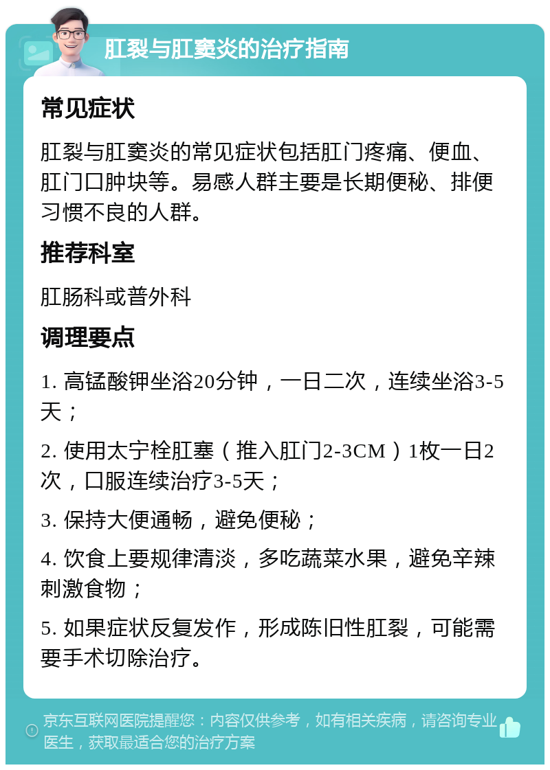 肛裂与肛窦炎的治疗指南 常见症状 肛裂与肛窦炎的常见症状包括肛门疼痛、便血、肛门口肿块等。易感人群主要是长期便秘、排便习惯不良的人群。 推荐科室 肛肠科或普外科 调理要点 1. 高锰酸钾坐浴20分钟，一日二次，连续坐浴3-5天； 2. 使用太宁栓肛塞（推入肛门2-3CM）1枚一日2次，口服连续治疗3-5天； 3. 保持大便通畅，避免便秘； 4. 饮食上要规律清淡，多吃蔬菜水果，避免辛辣刺激食物； 5. 如果症状反复发作，形成陈旧性肛裂，可能需要手术切除治疗。