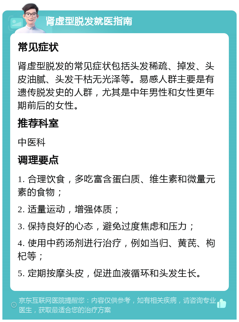 肾虚型脱发就医指南 常见症状 肾虚型脱发的常见症状包括头发稀疏、掉发、头皮油腻、头发干枯无光泽等。易感人群主要是有遗传脱发史的人群，尤其是中年男性和女性更年期前后的女性。 推荐科室 中医科 调理要点 1. 合理饮食，多吃富含蛋白质、维生素和微量元素的食物； 2. 适量运动，增强体质； 3. 保持良好的心态，避免过度焦虑和压力； 4. 使用中药汤剂进行治疗，例如当归、黄芪、枸杞等； 5. 定期按摩头皮，促进血液循环和头发生长。