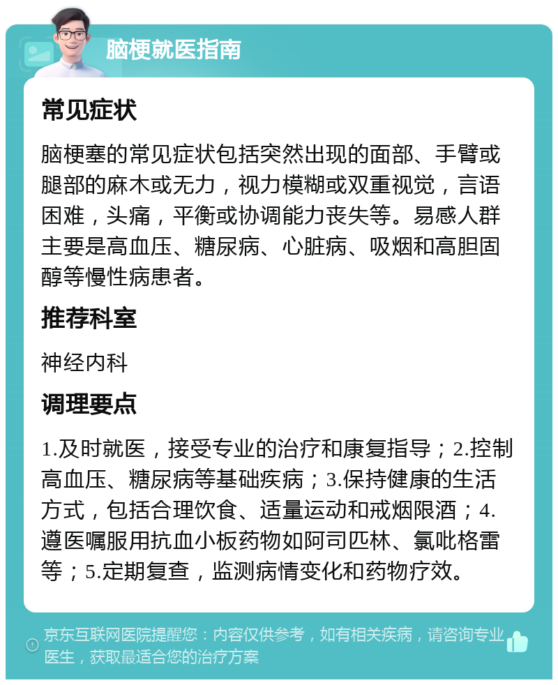 脑梗就医指南 常见症状 脑梗塞的常见症状包括突然出现的面部、手臂或腿部的麻木或无力，视力模糊或双重视觉，言语困难，头痛，平衡或协调能力丧失等。易感人群主要是高血压、糖尿病、心脏病、吸烟和高胆固醇等慢性病患者。 推荐科室 神经内科 调理要点 1.及时就医，接受专业的治疗和康复指导；2.控制高血压、糖尿病等基础疾病；3.保持健康的生活方式，包括合理饮食、适量运动和戒烟限酒；4.遵医嘱服用抗血小板药物如阿司匹林、氯吡格雷等；5.定期复查，监测病情变化和药物疗效。