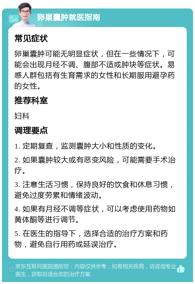 卵巢囊肿就医指南 常见症状 卵巢囊肿可能无明显症状，但在一些情况下，可能会出现月经不调、腹部不适或肿块等症状。易感人群包括有生育需求的女性和长期服用避孕药的女性。 推荐科室 妇科 调理要点 1. 定期复查，监测囊肿大小和性质的变化。 2. 如果囊肿较大或有恶变风险，可能需要手术治疗。 3. 注意生活习惯，保持良好的饮食和休息习惯，避免过度劳累和情绪波动。 4. 如果有月经不调等症状，可以考虑使用药物如黄体酮等进行调节。 5. 在医生的指导下，选择合适的治疗方案和药物，避免自行用药或延误治疗。