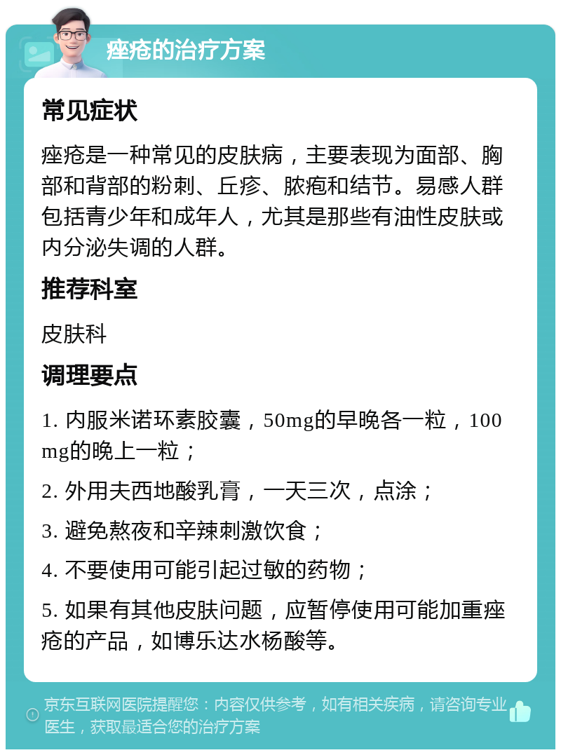 痤疮的治疗方案 常见症状 痤疮是一种常见的皮肤病，主要表现为面部、胸部和背部的粉刺、丘疹、脓疱和结节。易感人群包括青少年和成年人，尤其是那些有油性皮肤或内分泌失调的人群。 推荐科室 皮肤科 调理要点 1. 内服米诺环素胶囊，50mg的早晚各一粒，100mg的晚上一粒； 2. 外用夫西地酸乳膏，一天三次，点涂； 3. 避免熬夜和辛辣刺激饮食； 4. 不要使用可能引起过敏的药物； 5. 如果有其他皮肤问题，应暂停使用可能加重痤疮的产品，如博乐达水杨酸等。