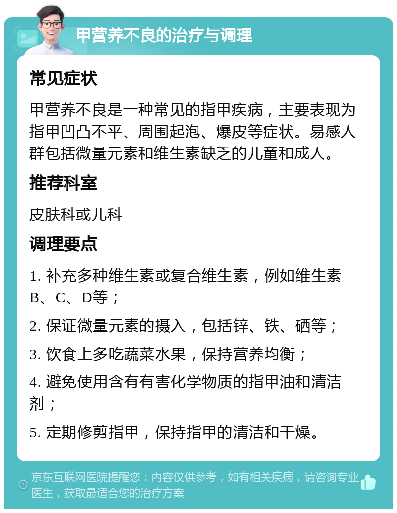 甲营养不良的治疗与调理 常见症状 甲营养不良是一种常见的指甲疾病，主要表现为指甲凹凸不平、周围起泡、爆皮等症状。易感人群包括微量元素和维生素缺乏的儿童和成人。 推荐科室 皮肤科或儿科 调理要点 1. 补充多种维生素或复合维生素，例如维生素B、C、D等； 2. 保证微量元素的摄入，包括锌、铁、硒等； 3. 饮食上多吃蔬菜水果，保持营养均衡； 4. 避免使用含有有害化学物质的指甲油和清洁剂； 5. 定期修剪指甲，保持指甲的清洁和干燥。