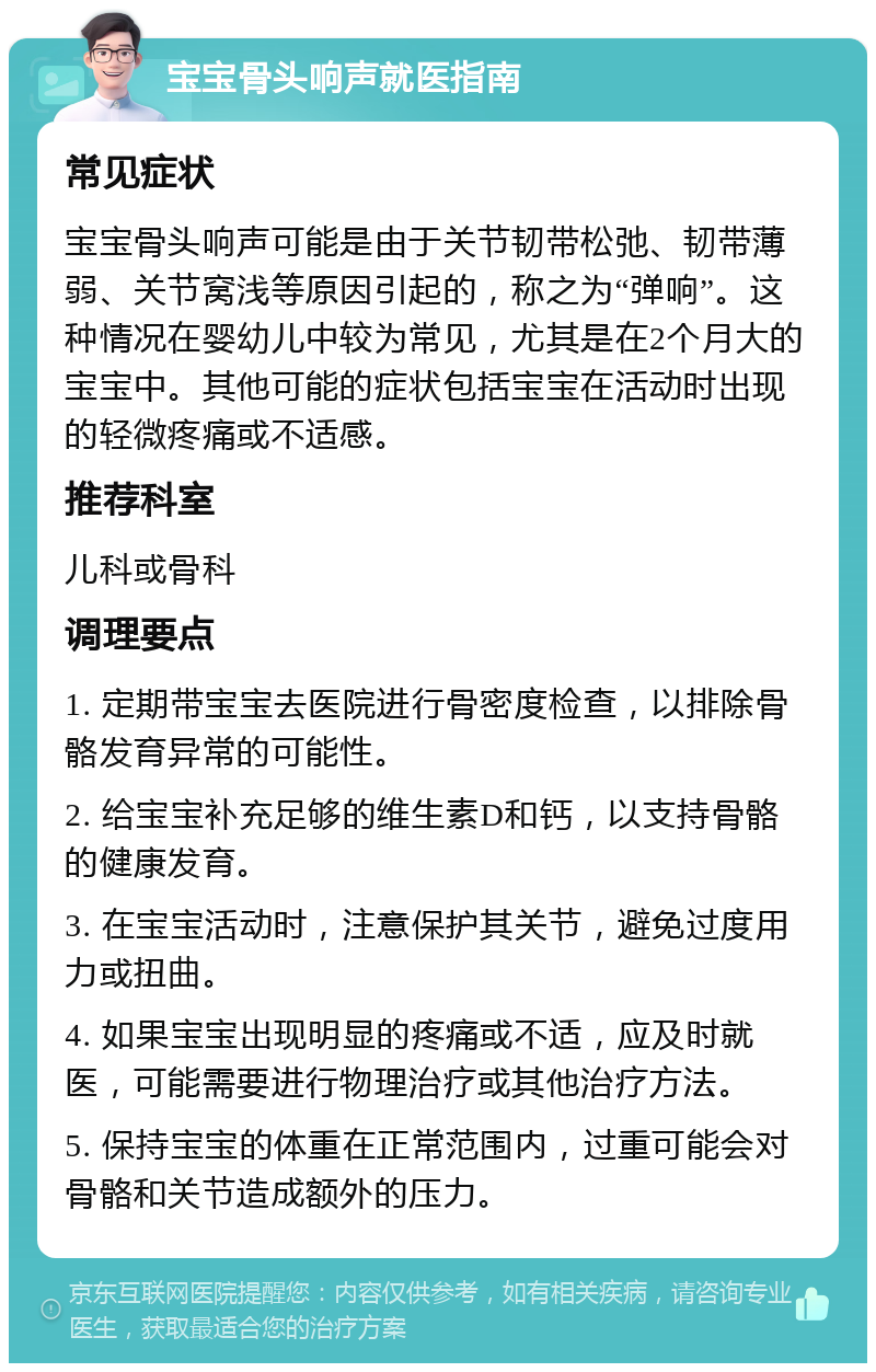 宝宝骨头响声就医指南 常见症状 宝宝骨头响声可能是由于关节韧带松弛、韧带薄弱、关节窝浅等原因引起的，称之为“弹响”。这种情况在婴幼儿中较为常见，尤其是在2个月大的宝宝中。其他可能的症状包括宝宝在活动时出现的轻微疼痛或不适感。 推荐科室 儿科或骨科 调理要点 1. 定期带宝宝去医院进行骨密度检查，以排除骨骼发育异常的可能性。 2. 给宝宝补充足够的维生素D和钙，以支持骨骼的健康发育。 3. 在宝宝活动时，注意保护其关节，避免过度用力或扭曲。 4. 如果宝宝出现明显的疼痛或不适，应及时就医，可能需要进行物理治疗或其他治疗方法。 5. 保持宝宝的体重在正常范围内，过重可能会对骨骼和关节造成额外的压力。