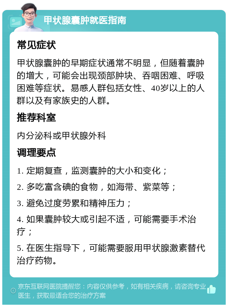 甲状腺囊肿就医指南 常见症状 甲状腺囊肿的早期症状通常不明显，但随着囊肿的增大，可能会出现颈部肿块、吞咽困难、呼吸困难等症状。易感人群包括女性、40岁以上的人群以及有家族史的人群。 推荐科室 内分泌科或甲状腺外科 调理要点 1. 定期复查，监测囊肿的大小和变化； 2. 多吃富含碘的食物，如海带、紫菜等； 3. 避免过度劳累和精神压力； 4. 如果囊肿较大或引起不适，可能需要手术治疗； 5. 在医生指导下，可能需要服用甲状腺激素替代治疗药物。