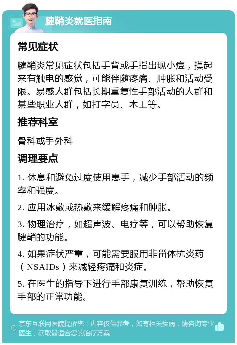 腱鞘炎就医指南 常见症状 腱鞘炎常见症状包括手背或手指出现小痘，摸起来有触电的感觉，可能伴随疼痛、肿胀和活动受限。易感人群包括长期重复性手部活动的人群和某些职业人群，如打字员、木工等。 推荐科室 骨科或手外科 调理要点 1. 休息和避免过度使用患手，减少手部活动的频率和强度。 2. 应用冰敷或热敷来缓解疼痛和肿胀。 3. 物理治疗，如超声波、电疗等，可以帮助恢复腱鞘的功能。 4. 如果症状严重，可能需要服用非甾体抗炎药（NSAIDs）来减轻疼痛和炎症。 5. 在医生的指导下进行手部康复训练，帮助恢复手部的正常功能。