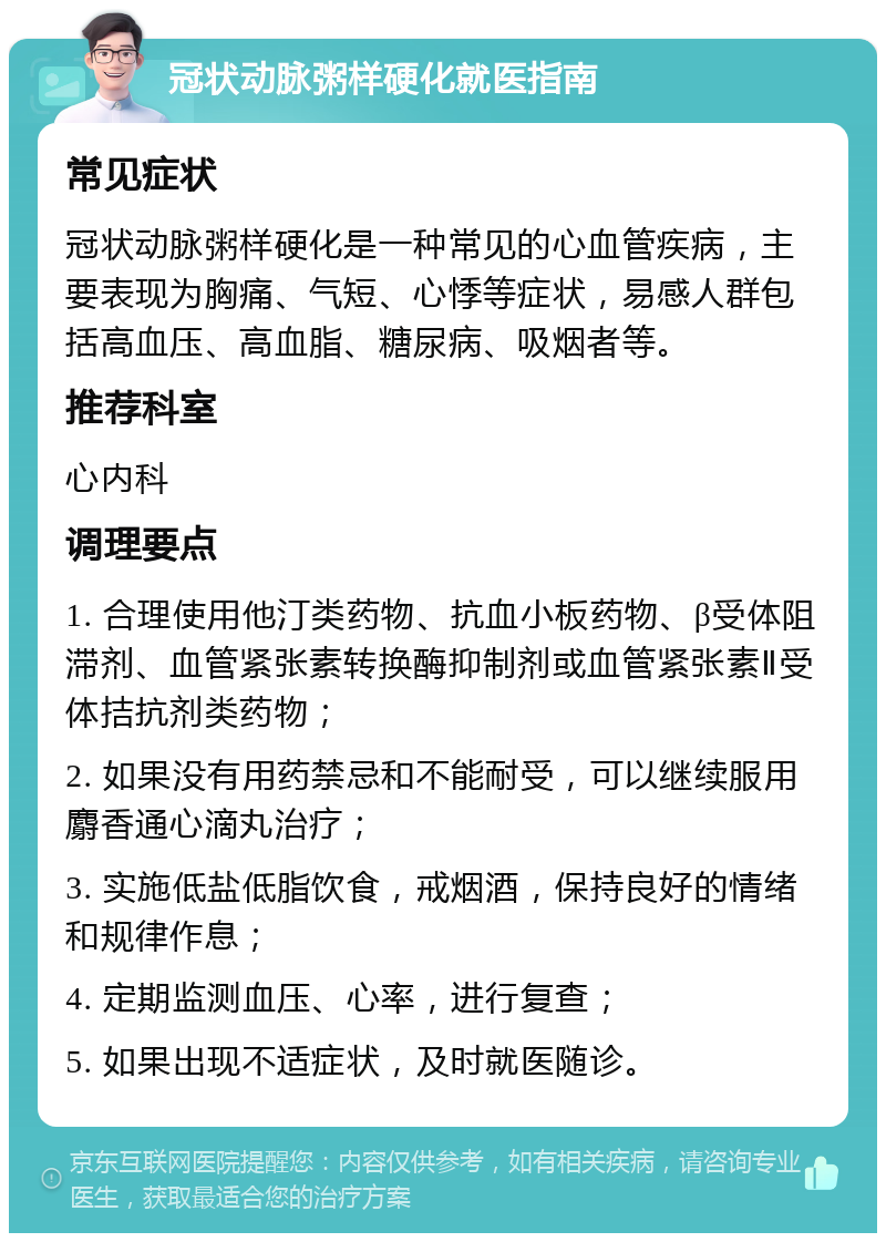 冠状动脉粥样硬化就医指南 常见症状 冠状动脉粥样硬化是一种常见的心血管疾病，主要表现为胸痛、气短、心悸等症状，易感人群包括高血压、高血脂、糖尿病、吸烟者等。 推荐科室 心内科 调理要点 1. 合理使用他汀类药物、抗血小板药物、β受体阻滞剂、血管紧张素转换酶抑制剂或血管紧张素Ⅱ受体拮抗剂类药物； 2. 如果没有用药禁忌和不能耐受，可以继续服用麝香通心滴丸治疗； 3. 实施低盐低脂饮食，戒烟酒，保持良好的情绪和规律作息； 4. 定期监测血压、心率，进行复查； 5. 如果出现不适症状，及时就医随诊。