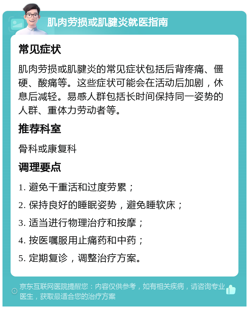 肌肉劳损或肌腱炎就医指南 常见症状 肌肉劳损或肌腱炎的常见症状包括后背疼痛、僵硬、酸痛等。这些症状可能会在活动后加剧，休息后减轻。易感人群包括长时间保持同一姿势的人群、重体力劳动者等。 推荐科室 骨科或康复科 调理要点 1. 避免干重活和过度劳累； 2. 保持良好的睡眠姿势，避免睡软床； 3. 适当进行物理治疗和按摩； 4. 按医嘱服用止痛药和中药； 5. 定期复诊，调整治疗方案。