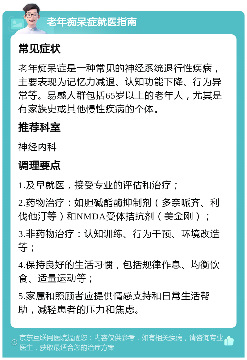 老年痴呆症就医指南 常见症状 老年痴呆症是一种常见的神经系统退行性疾病，主要表现为记忆力减退、认知功能下降、行为异常等。易感人群包括65岁以上的老年人，尤其是有家族史或其他慢性疾病的个体。 推荐科室 神经内科 调理要点 1.及早就医，接受专业的评估和治疗； 2.药物治疗：如胆碱酯酶抑制剂（多奈哌齐、利伐他汀等）和NMDA受体拮抗剂（美金刚）； 3.非药物治疗：认知训练、行为干预、环境改造等； 4.保持良好的生活习惯，包括规律作息、均衡饮食、适量运动等； 5.家属和照顾者应提供情感支持和日常生活帮助，减轻患者的压力和焦虑。