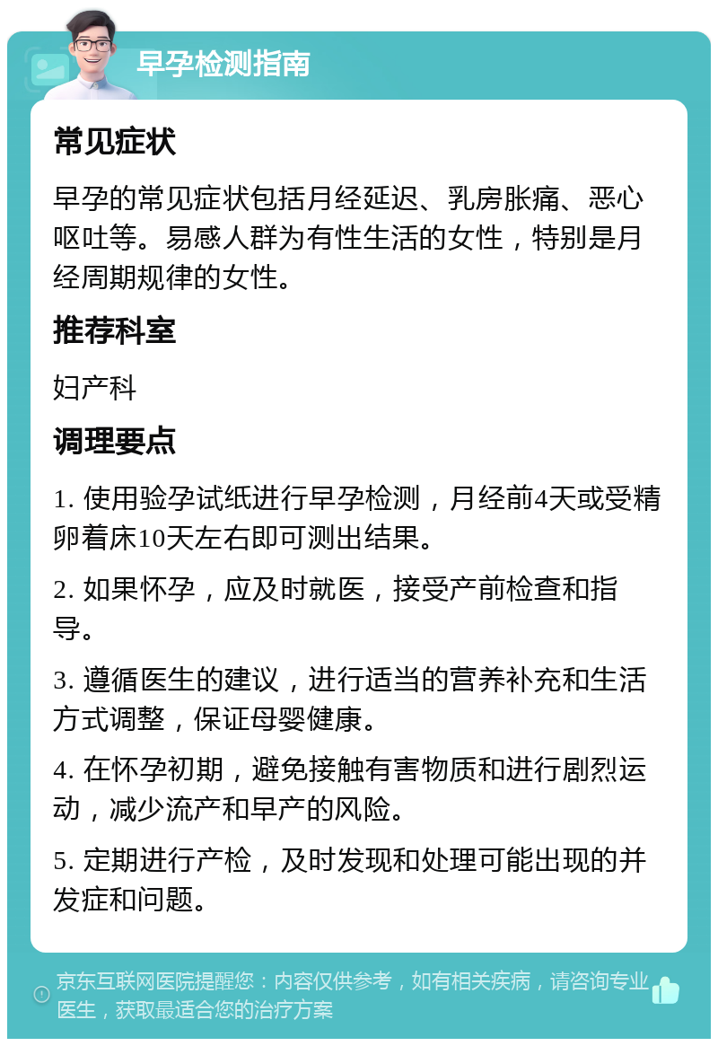 早孕检测指南 常见症状 早孕的常见症状包括月经延迟、乳房胀痛、恶心呕吐等。易感人群为有性生活的女性，特别是月经周期规律的女性。 推荐科室 妇产科 调理要点 1. 使用验孕试纸进行早孕检测，月经前4天或受精卵着床10天左右即可测出结果。 2. 如果怀孕，应及时就医，接受产前检查和指导。 3. 遵循医生的建议，进行适当的营养补充和生活方式调整，保证母婴健康。 4. 在怀孕初期，避免接触有害物质和进行剧烈运动，减少流产和早产的风险。 5. 定期进行产检，及时发现和处理可能出现的并发症和问题。