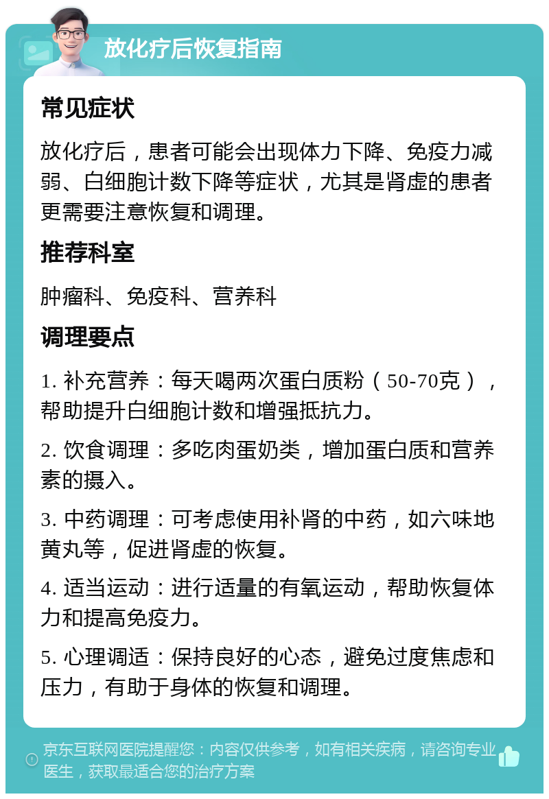 放化疗后恢复指南 常见症状 放化疗后，患者可能会出现体力下降、免疫力减弱、白细胞计数下降等症状，尤其是肾虚的患者更需要注意恢复和调理。 推荐科室 肿瘤科、免疫科、营养科 调理要点 1. 补充营养：每天喝两次蛋白质粉（50-70克），帮助提升白细胞计数和增强抵抗力。 2. 饮食调理：多吃肉蛋奶类，增加蛋白质和营养素的摄入。 3. 中药调理：可考虑使用补肾的中药，如六味地黄丸等，促进肾虚的恢复。 4. 适当运动：进行适量的有氧运动，帮助恢复体力和提高免疫力。 5. 心理调适：保持良好的心态，避免过度焦虑和压力，有助于身体的恢复和调理。