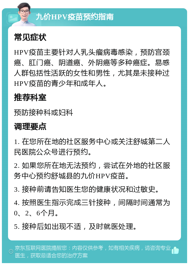 九价HPV疫苗预约指南 常见症状 HPV疫苗主要针对人乳头瘤病毒感染，预防宫颈癌、肛门癌、阴道癌、外阴癌等多种癌症。易感人群包括性活跃的女性和男性，尤其是未接种过HPV疫苗的青少年和成年人。 推荐科室 预防接种科或妇科 调理要点 1. 在您所在地的社区服务中心或关注舒城第二人民医院公众号进行预约。 2. 如果您所在地无法预约，尝试在外地的社区服务中心预约舒城县的九价HPV疫苗。 3. 接种前请告知医生您的健康状况和过敏史。 4. 按照医生指示完成三针接种，间隔时间通常为0、2、6个月。 5. 接种后如出现不适，及时就医处理。