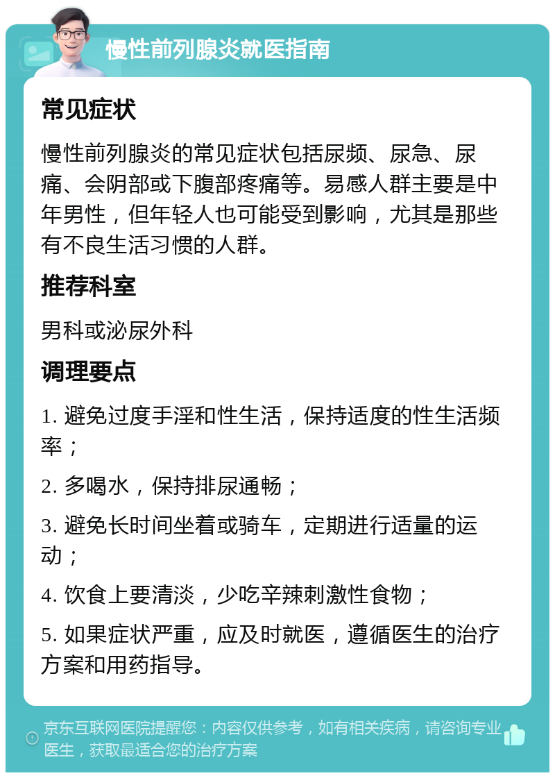 慢性前列腺炎就医指南 常见症状 慢性前列腺炎的常见症状包括尿频、尿急、尿痛、会阴部或下腹部疼痛等。易感人群主要是中年男性，但年轻人也可能受到影响，尤其是那些有不良生活习惯的人群。 推荐科室 男科或泌尿外科 调理要点 1. 避免过度手淫和性生活，保持适度的性生活频率； 2. 多喝水，保持排尿通畅； 3. 避免长时间坐着或骑车，定期进行适量的运动； 4. 饮食上要清淡，少吃辛辣刺激性食物； 5. 如果症状严重，应及时就医，遵循医生的治疗方案和用药指导。