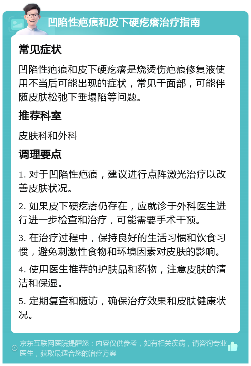 凹陷性疤痕和皮下硬疙瘩治疗指南 常见症状 凹陷性疤痕和皮下硬疙瘩是烧烫伤疤痕修复液使用不当后可能出现的症状，常见于面部，可能伴随皮肤松弛下垂塌陷等问题。 推荐科室 皮肤科和外科 调理要点 1. 对于凹陷性疤痕，建议进行点阵激光治疗以改善皮肤状况。 2. 如果皮下硬疙瘩仍存在，应就诊于外科医生进行进一步检查和治疗，可能需要手术干预。 3. 在治疗过程中，保持良好的生活习惯和饮食习惯，避免刺激性食物和环境因素对皮肤的影响。 4. 使用医生推荐的护肤品和药物，注意皮肤的清洁和保湿。 5. 定期复查和随访，确保治疗效果和皮肤健康状况。