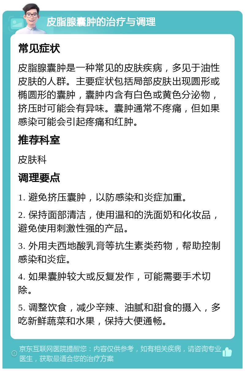 皮脂腺囊肿的治疗与调理 常见症状 皮脂腺囊肿是一种常见的皮肤疾病，多见于油性皮肤的人群。主要症状包括局部皮肤出现圆形或椭圆形的囊肿，囊肿内含有白色或黄色分泌物，挤压时可能会有异味。囊肿通常不疼痛，但如果感染可能会引起疼痛和红肿。 推荐科室 皮肤科 调理要点 1. 避免挤压囊肿，以防感染和炎症加重。 2. 保持面部清洁，使用温和的洗面奶和化妆品，避免使用刺激性强的产品。 3. 外用夫西地酸乳膏等抗生素类药物，帮助控制感染和炎症。 4. 如果囊肿较大或反复发作，可能需要手术切除。 5. 调整饮食，减少辛辣、油腻和甜食的摄入，多吃新鲜蔬菜和水果，保持大便通畅。