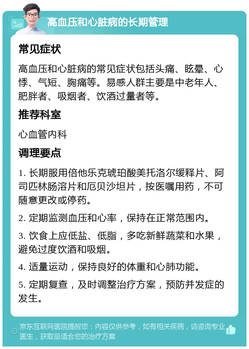 高血压和心脏病的长期管理 常见症状 高血压和心脏病的常见症状包括头痛、眩晕、心悸、气短、胸痛等。易感人群主要是中老年人、肥胖者、吸烟者、饮酒过量者等。 推荐科室 心血管内科 调理要点 1. 长期服用倍他乐克琥珀酸美托洛尔缓释片、阿司匹林肠溶片和厄贝沙坦片，按医嘱用药，不可随意更改或停药。 2. 定期监测血压和心率，保持在正常范围内。 3. 饮食上应低盐、低脂，多吃新鲜蔬菜和水果，避免过度饮酒和吸烟。 4. 适量运动，保持良好的体重和心肺功能。 5. 定期复查，及时调整治疗方案，预防并发症的发生。