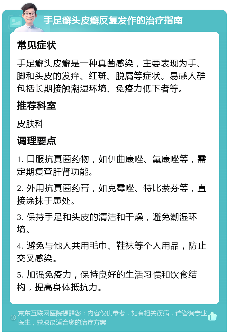 手足癣头皮癣反复发作的治疗指南 常见症状 手足癣头皮癣是一种真菌感染，主要表现为手、脚和头皮的发痒、红斑、脱屑等症状。易感人群包括长期接触潮湿环境、免疫力低下者等。 推荐科室 皮肤科 调理要点 1. 口服抗真菌药物，如伊曲康唑、氟康唑等，需定期复查肝肾功能。 2. 外用抗真菌药膏，如克霉唑、特比萘芬等，直接涂抹于患处。 3. 保持手足和头皮的清洁和干燥，避免潮湿环境。 4. 避免与他人共用毛巾、鞋袜等个人用品，防止交叉感染。 5. 加强免疫力，保持良好的生活习惯和饮食结构，提高身体抵抗力。