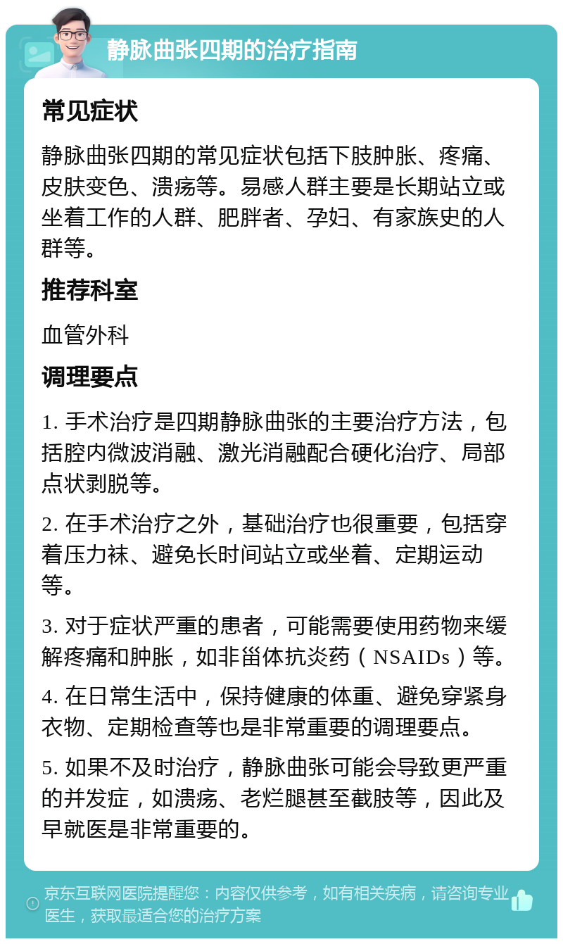 静脉曲张四期的治疗指南 常见症状 静脉曲张四期的常见症状包括下肢肿胀、疼痛、皮肤变色、溃疡等。易感人群主要是长期站立或坐着工作的人群、肥胖者、孕妇、有家族史的人群等。 推荐科室 血管外科 调理要点 1. 手术治疗是四期静脉曲张的主要治疗方法，包括腔内微波消融、激光消融配合硬化治疗、局部点状剥脱等。 2. 在手术治疗之外，基础治疗也很重要，包括穿着压力袜、避免长时间站立或坐着、定期运动等。 3. 对于症状严重的患者，可能需要使用药物来缓解疼痛和肿胀，如非甾体抗炎药（NSAIDs）等。 4. 在日常生活中，保持健康的体重、避免穿紧身衣物、定期检查等也是非常重要的调理要点。 5. 如果不及时治疗，静脉曲张可能会导致更严重的并发症，如溃疡、老烂腿甚至截肢等，因此及早就医是非常重要的。