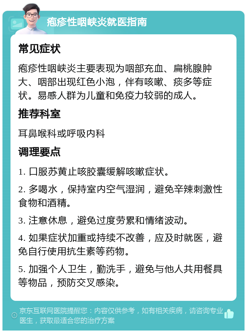 疱疹性咽峡炎就医指南 常见症状 疱疹性咽峡炎主要表现为咽部充血、扁桃腺肿大、咽部出现红色小泡，伴有咳嗽、痰多等症状。易感人群为儿童和免疫力较弱的成人。 推荐科室 耳鼻喉科或呼吸内科 调理要点 1. 口服苏黄止咳胶囊缓解咳嗽症状。 2. 多喝水，保持室内空气湿润，避免辛辣刺激性食物和酒精。 3. 注意休息，避免过度劳累和情绪波动。 4. 如果症状加重或持续不改善，应及时就医，避免自行使用抗生素等药物。 5. 加强个人卫生，勤洗手，避免与他人共用餐具等物品，预防交叉感染。