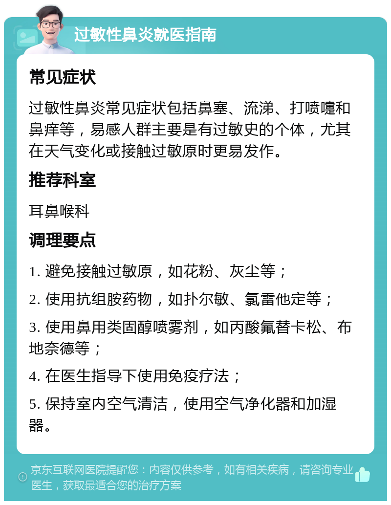 过敏性鼻炎就医指南 常见症状 过敏性鼻炎常见症状包括鼻塞、流涕、打喷嚏和鼻痒等，易感人群主要是有过敏史的个体，尤其在天气变化或接触过敏原时更易发作。 推荐科室 耳鼻喉科 调理要点 1. 避免接触过敏原，如花粉、灰尘等； 2. 使用抗组胺药物，如扑尔敏、氯雷他定等； 3. 使用鼻用类固醇喷雾剂，如丙酸氟替卡松、布地奈德等； 4. 在医生指导下使用免疫疗法； 5. 保持室内空气清洁，使用空气净化器和加湿器。