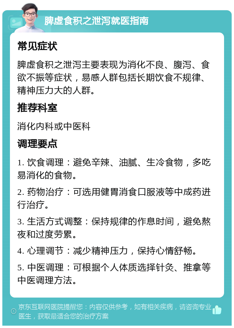 脾虚食积之泄泻就医指南 常见症状 脾虚食积之泄泻主要表现为消化不良、腹泻、食欲不振等症状，易感人群包括长期饮食不规律、精神压力大的人群。 推荐科室 消化内科或中医科 调理要点 1. 饮食调理：避免辛辣、油腻、生冷食物，多吃易消化的食物。 2. 药物治疗：可选用健胃消食口服液等中成药进行治疗。 3. 生活方式调整：保持规律的作息时间，避免熬夜和过度劳累。 4. 心理调节：减少精神压力，保持心情舒畅。 5. 中医调理：可根据个人体质选择针灸、推拿等中医调理方法。