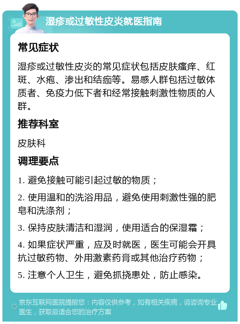 湿疹或过敏性皮炎就医指南 常见症状 湿疹或过敏性皮炎的常见症状包括皮肤瘙痒、红斑、水疱、渗出和结痂等。易感人群包括过敏体质者、免疫力低下者和经常接触刺激性物质的人群。 推荐科室 皮肤科 调理要点 1. 避免接触可能引起过敏的物质； 2. 使用温和的洗浴用品，避免使用刺激性强的肥皂和洗涤剂； 3. 保持皮肤清洁和湿润，使用适合的保湿霜； 4. 如果症状严重，应及时就医，医生可能会开具抗过敏药物、外用激素药膏或其他治疗药物； 5. 注意个人卫生，避免抓挠患处，防止感染。