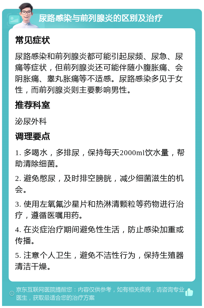 尿路感染与前列腺炎的区别及治疗 常见症状 尿路感染和前列腺炎都可能引起尿频、尿急、尿痛等症状，但前列腺炎还可能伴随小腹胀痛、会阴胀痛、睾丸胀痛等不适感。尿路感染多见于女性，而前列腺炎则主要影响男性。 推荐科室 泌尿外科 调理要点 1. 多喝水，多排尿，保持每天2000ml饮水量，帮助清除细菌。 2. 避免憋尿，及时排空膀胱，减少细菌滋生的机会。 3. 使用左氧氟沙星片和热淋清颗粒等药物进行治疗，遵循医嘱用药。 4. 在炎症治疗期间避免性生活，防止感染加重或传播。 5. 注意个人卫生，避免不洁性行为，保持生殖器清洁干燥。