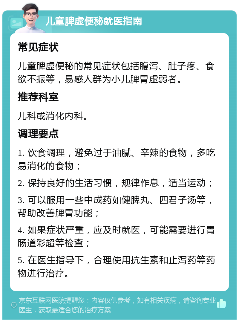 儿童脾虚便秘就医指南 常见症状 儿童脾虚便秘的常见症状包括腹泻、肚子疼、食欲不振等，易感人群为小儿脾胃虚弱者。 推荐科室 儿科或消化内科。 调理要点 1. 饮食调理，避免过于油腻、辛辣的食物，多吃易消化的食物； 2. 保持良好的生活习惯，规律作息，适当运动； 3. 可以服用一些中成药如健脾丸、四君子汤等，帮助改善脾胃功能； 4. 如果症状严重，应及时就医，可能需要进行胃肠道彩超等检查； 5. 在医生指导下，合理使用抗生素和止泻药等药物进行治疗。